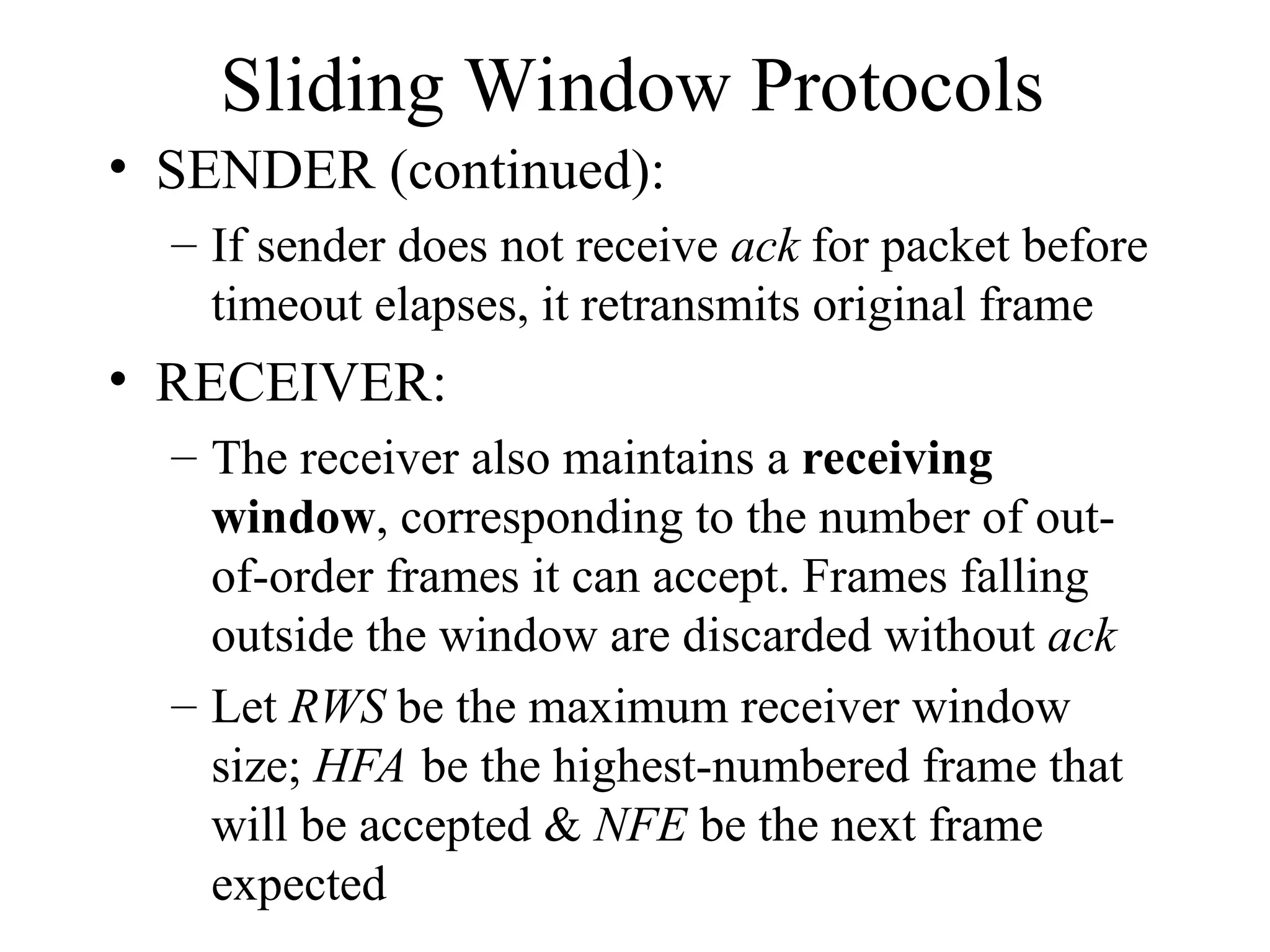 Sliding Window Protocols • SENDER (continued): – If sender does not receive ack for packet before timeout elapses, it retransmits original frame • RECEIVER: – The receiver also maintains a receiving window, corresponding to the number of out- of-order frames it can accept. Frames falling outside the window are discarded without ack – Let RWS be the maximum receiver window size; HFA be the highest-numbered frame that will be accepted & NFE be the next frame expected 