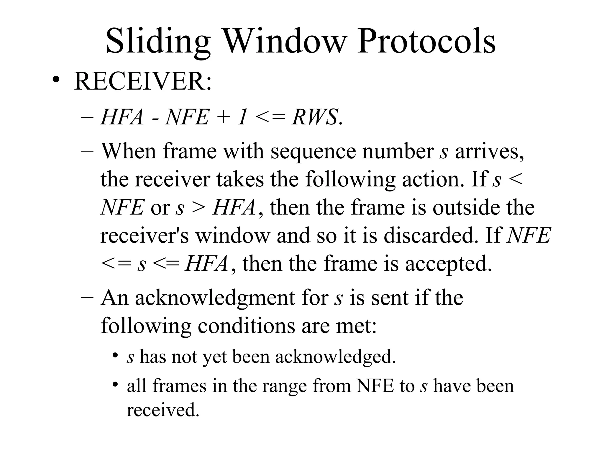 Sliding Window Protocols • RECEIVER: – HFA - NFE + 1 <= RWS. – When frame with sequence number s arrives, the receiver takes the following action. If s < NFE or s > HFA, then the frame is outside the receiver's window and so it is discarded. If NFE <= s <= HFA, then the frame is accepted. – An acknowledgment for s is sent if the following conditions are met: • s has not yet been acknowledged. • all frames in the range from NFE to s have been received. 