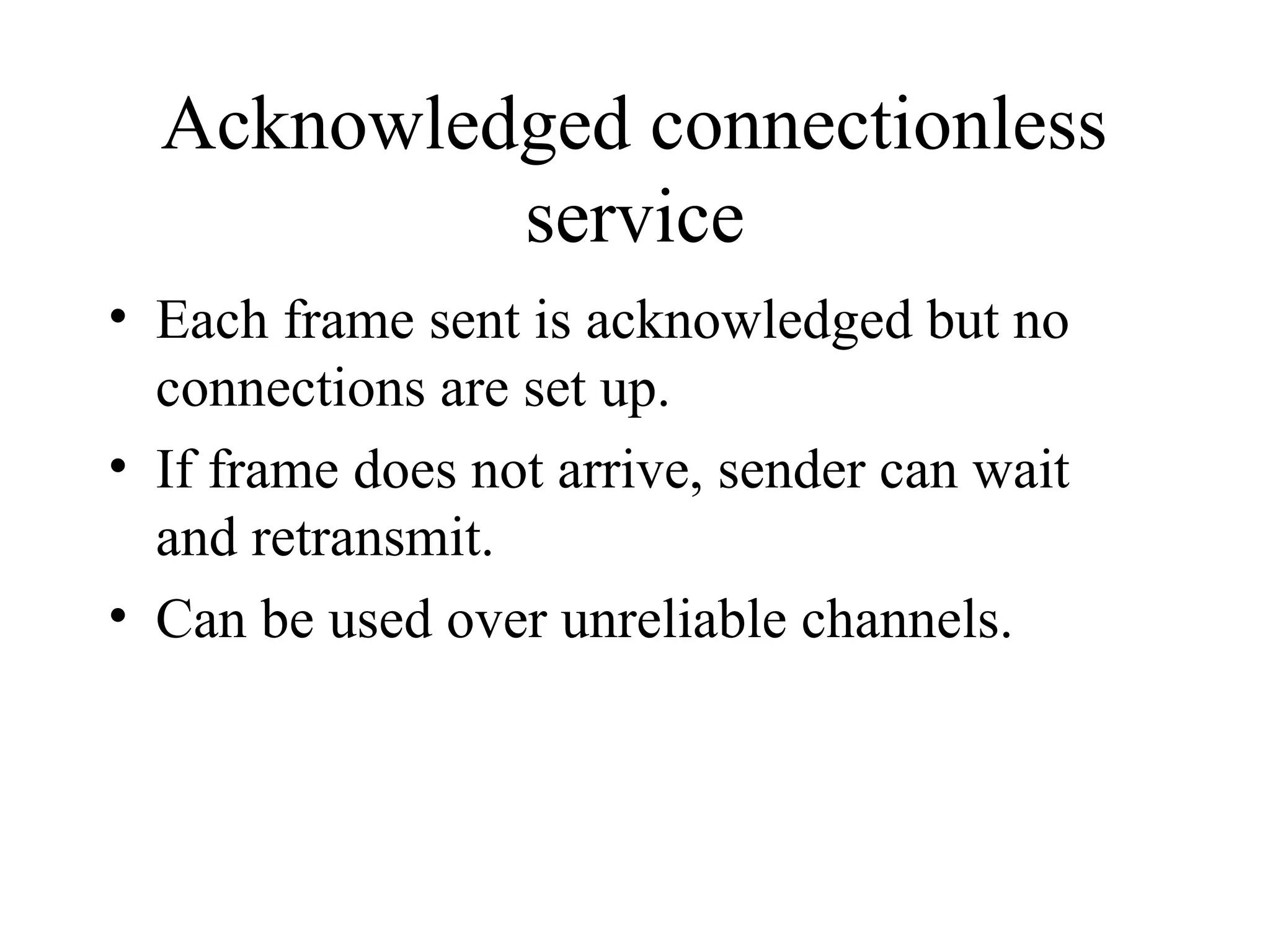 Acknowledged connectionless service • Each frame sent is acknowledged but no connections are set up. • If frame does not arrive, sender can wait and retransmit. • Can be used over unreliable channels. 