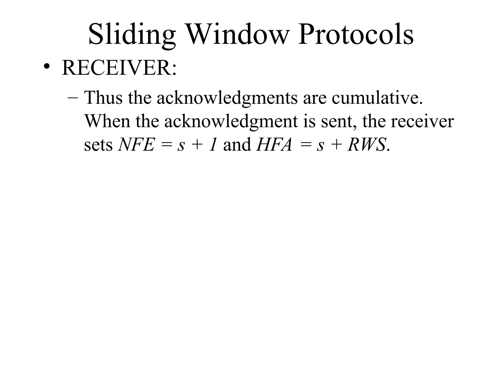 Sliding Window Protocols • RECEIVER: – Thus the acknowledgments are cumulative. When the acknowledgment is sent, the receiver sets NFE = s + 1 and HFA = s + RWS. 