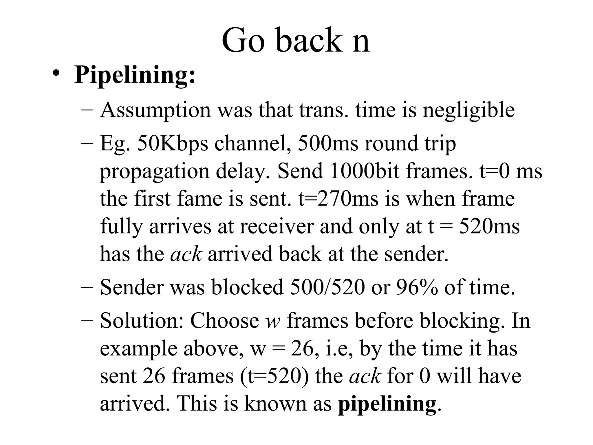 Go back n • Pipelining: – Assumption was that trans. time is negligible – Eg. 50Kbps channel, 500ms round trip propagation delay. Send 1000bit frames. t=0 ms the first fame is sent. t=270ms is when frame fully arrives at receiver and only at t = 520ms has the ack arrived back at the sender. – Sender was blocked 500/520 or 96% of time. – Solution: Choose w frames before blocking. In example above, w = 26, i.e, by the time it has sent 26 frames (t=520) the ack for 0 will have arrived. This is known as pipelining. 