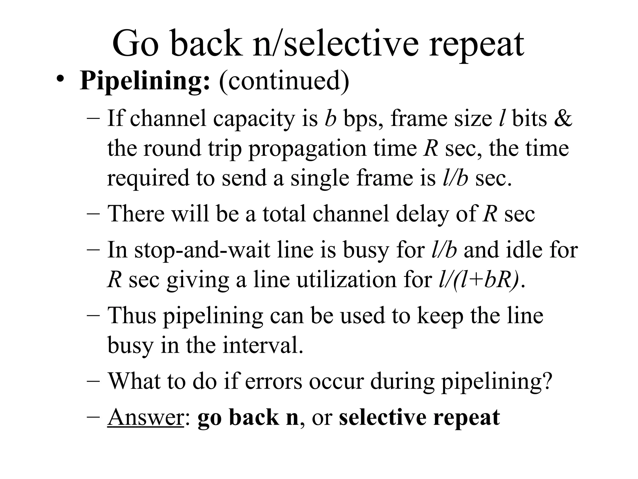 Go back n/selective repeat • Pipelining: (continued) – If channel capacity is b bps, frame size l bits & the round trip propagation time R sec, the time required to send a single frame is l/b sec. – There will be a total channel delay of R sec – In stop-and-wait line is busy for l/b and idle for R sec giving a line utilization for l/(l+bR). – Thus pipelining can be used to keep the line busy in the interval. – What to do if errors occur during pipelining? – Answer: go back n, or selective repeat 