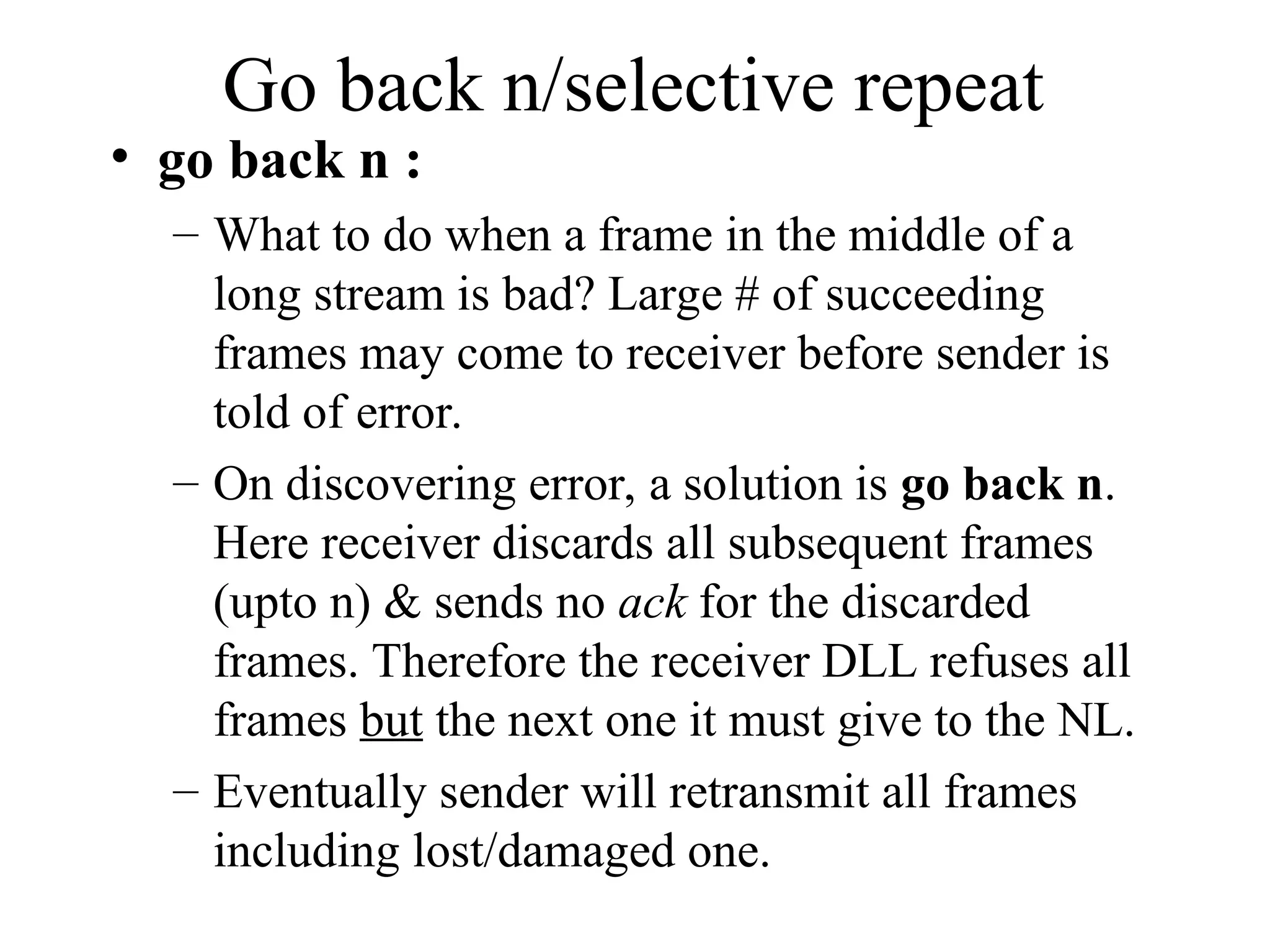 Go back n/selective repeat • go back n : – What to do when a frame in the middle of a long stream is bad? Large # of succeeding frames may come to receiver before sender is told of error. – On discovering error, a solution is go back n. Here receiver discards all subsequent frames (upto n) & sends no ack for the discarded frames. Therefore the receiver DLL refuses all frames but the next one it must give to the NL. – Eventually sender will retransmit all frames including lost/damaged one. 