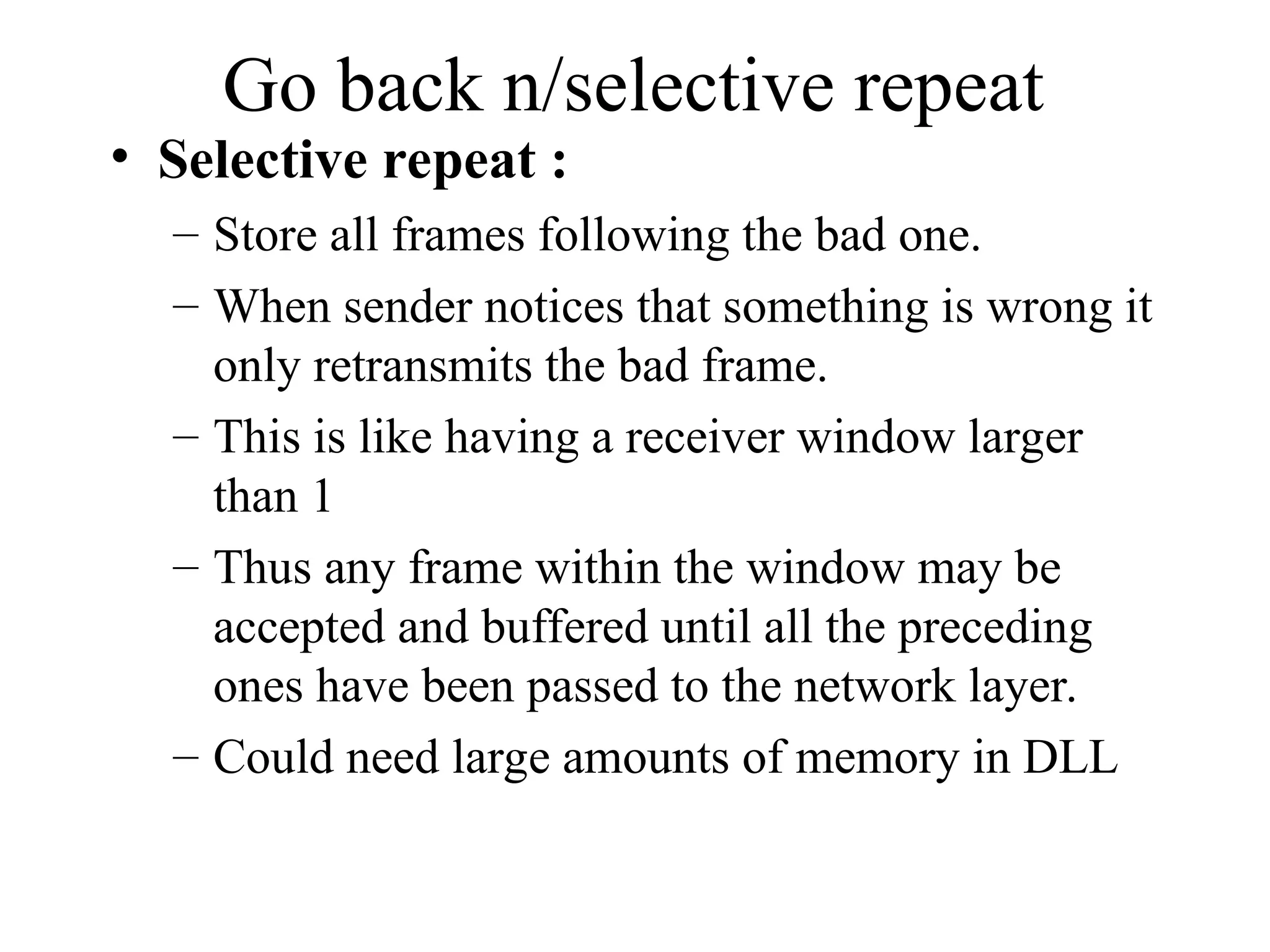 Go back n/selective repeat • Selective repeat : – Store all frames following the bad one. – When sender notices that something is wrong it only retransmits the bad frame. – This is like having a receiver window larger than 1 – Thus any frame within the window may be accepted and buffered until all the preceding ones have been passed to the network layer. – Could need large amounts of memory in DLL 