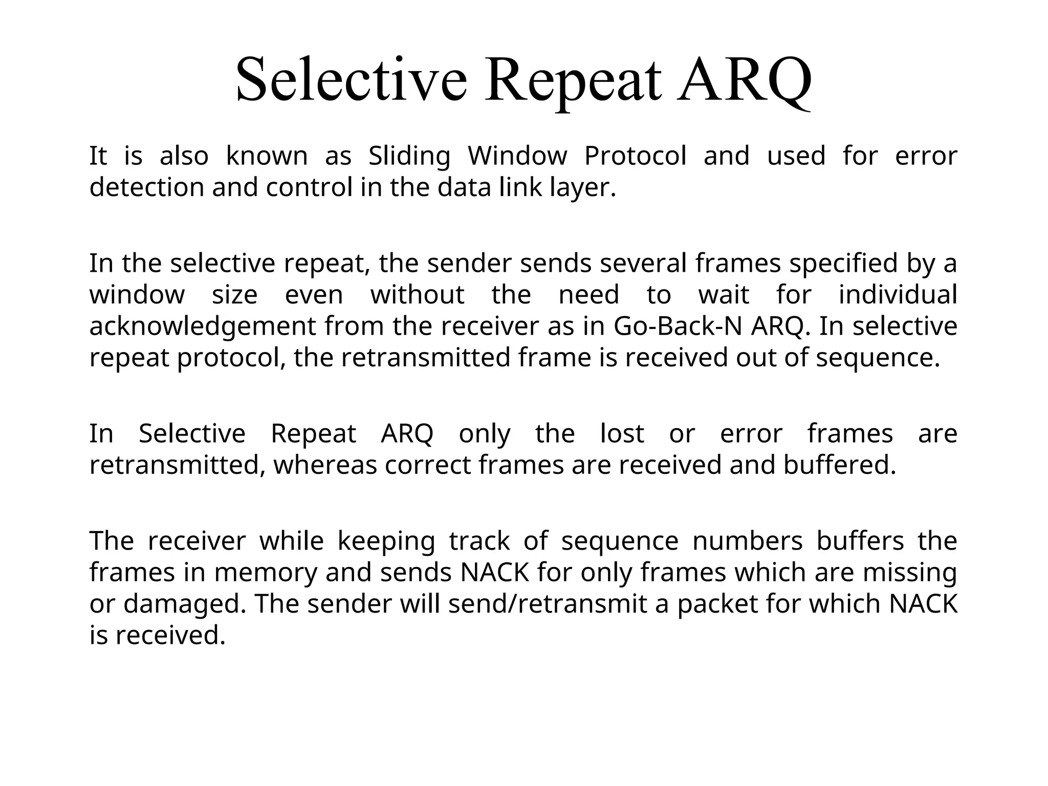 Selective Repeat ARQ It is also known as Sliding Window Protocol and used for error detection and control in the data link layer. In the selective repeat, the sender sends several frames specified by a window size even without the need to wait for individual acknowledgement from the receiver as in Go-Back-N ARQ. In selective repeat protocol, the retransmitted frame is received out of sequence. In Selective Repeat ARQ only the lost or error frames are retransmitted, whereas correct frames are received and buffered. The receiver while keeping track of sequence numbers buffers the frames in memory and sends NACK for only frames which are missing or damaged. The sender will send/retransmit a packet for which NACK is received. 