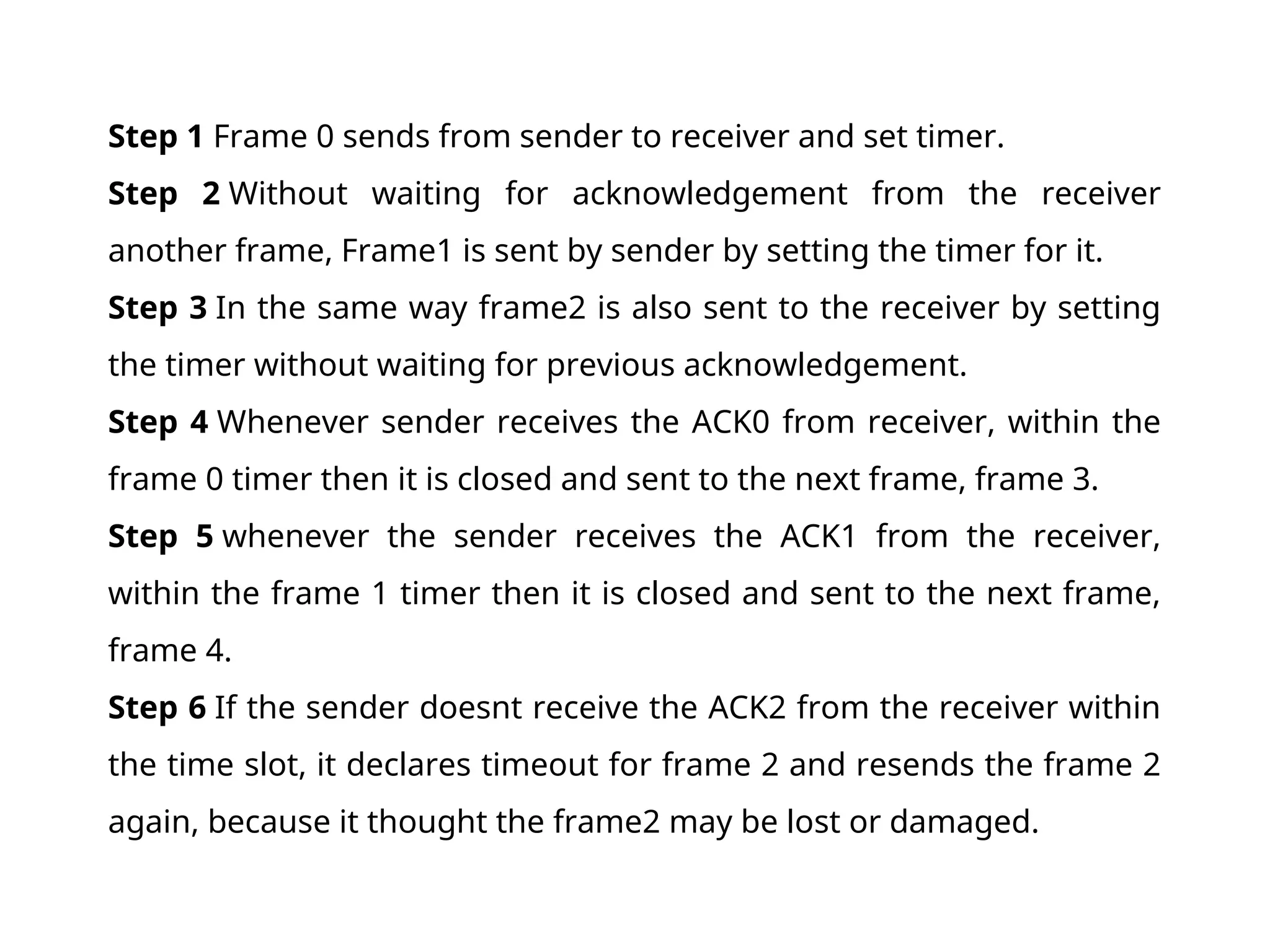 Step 1 Frame 0 sends from sender to receiver and set timer. Step 2 Without waiting for acknowledgement from the receiver another frame, Frame1 is sent by sender by setting the timer for it. Step 3 In the same way frame2 is also sent to the receiver by setting the timer without waiting for previous acknowledgement. Step 4 Whenever sender receives the ACK0 from receiver, within the frame 0 timer then it is closed and sent to the next frame, frame 3. Step 5 whenever the sender receives the ACK1 from the receiver, within the frame 1 timer then it is closed and sent to the next frame, frame 4. Step 6 If the sender doesnt receive the ACK2 from the receiver within the time slot, it declares timeout for frame 2 and resends the frame 2 again, because it thought the frame2 may be lost or damaged. 
