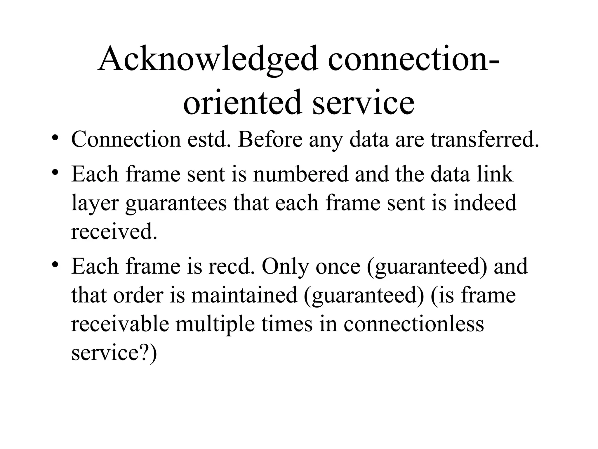 Acknowledged connection- oriented service • Connection estd. Before any data are transferred. • Each frame sent is numbered and the data link layer guarantees that each frame sent is indeed received. • Each frame is recd. Only once (guaranteed) and that order is maintained (guaranteed) (is frame receivable multiple times in connectionless service?) 