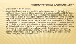 AN ELEMENTARY SCHOOL CLASSROOM IN A SLUM
 Explanation of the 4th stanza:
 Asking the Government and public to make these maps on the walls, the
children’s vision. To make it their aspiration and an achievable reality for them.
The classroom windows which have restricted their opportunities have to be
broken open. ‘Break o break open’ repetition and alliteration shows urgency to
help them escape and achieve their dreams. They should be taken to green
fields rather than the dim slums.’ Azure’ is deep blue sky used as anti thesis to
the foggy lead sky where they live. The sunny, warm sand of the beaches and
the bright blue sky will instill a hunger in their minds for knowledge and they
will then absorb all of it. ‘White and green leaves’ is a metaphor. White implies
the pages of a book and the green leave signify the clean environment,
prosperity. Economical empowerment will come to these children. Powerful
last line which means that the people who make history are the ones who
speak, think, feel and enjoy the Sun!

 