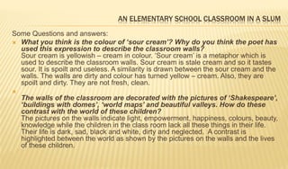 AN ELEMENTARY SCHOOL CLASSROOM IN A SLUM
Some Questions and answers:
 What you think is the colour of ‘sour cream’? Why do you think the poet has
used this expression to describe the classroom walls?
Sour cream is yellowish – cream in colour. ‘Sour cream’ is a metaphor which is
used to describe the classroom walls. Sour cream is stale cream and so it tastes
sour. It is spoilt and useless. A similarity is drawn between the sour cream and the
walls. The walls are dirty and colour has turned yellow – cream. Also, they are
spoilt and dirty. They are not fresh, clean.

The walls of the classroom are decorated with the pictures of ‘Shakespeare’,
‘buildings with domes’, ‘world maps’ and beautiful valleys. How do these
contrast with the world of these children?
The pictures on the walls indicate light, empowerment, happiness, colours, beauty,
knowledge while the children in the class room lack all these things in their life.
Their life is dark, sad, black and white, dirty and neglected. A contrast is
highlighted between the world as shown by the pictures on the walls and the lives
of these children.
 