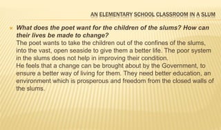 AN ELEMENTARY SCHOOL CLASSROOM IN A SLUM
 What does the poet want for the children of the slums? How can
their lives be made to change?
The poet wants to take the children out of the confines of the slums,
into the vast, open seaside to give them a better life. The poor system
in the slums does not help in improving their condition.
He feels that a change can be brought about by the Government, to
ensure a better way of living for them. They need better education, an
environment which is prosperous and freedom from the closed walls of
the slums.
 