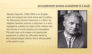 AN ELEMENTARY SCHOOL CLASSROOM IN A SLUM
Stephen Spender (1909-1995) is an English
poet and essayist who took active part in politics.
“An Elementary School Classroom in a Slum” by
Stephen Spender pictures a classroom in a slum
highlighting subtlety the plight of the children and
the themes of social injustice and inequalities.
The poet uses vivid images and appropriate
expression to reflect the difficulties faced by
the underprivileged children that is still prevalent
in the world of ours.
 