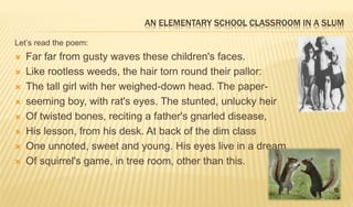 AN ELEMENTARY SCHOOL CLASSROOM IN A SLUM
Let’s read the poem:
 Far far from gusty waves these children's faces.
 Like rootless weeds, the hair torn round their pallor:
 The tall girl with her weighed-down head. The paper-
 seeming boy, with rat's eyes. The stunted, unlucky heir
 Of twisted bones, reciting a father's gnarled disease,
 His lesson, from his desk. At back of the dim class
 One unnoted, sweet and young. His eyes live in a dream
 Of squirrel's game, in tree room, other than this.
 