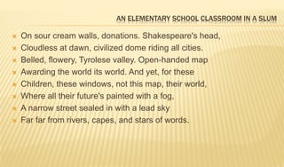 AN ELEMENTARY SCHOOL CLASSROOM IN A SLUM
 On sour cream walls, donations. Shakespeare's head,
 Cloudless at dawn, civilized dome riding all cities.
 Belled, flowery, Tyrolese valley. Open-handed map
 Awarding the world its world. And yet, for these
 Children, these windows, not this map, their world,
 Where all their future's painted with a fog,
 A narrow street sealed in with a lead sky
 Far far from rivers, capes, and stars of words.
 