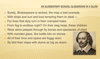 AN ELEMENTARY SCHOOL CLASSROOM IN A SLUM
 Surely, Shakespeare is wicked, the map a bad example.
 With ships and sun and love tempting them to steal —
 For lives that slyly turn in their cramped holes
 From fog to endless night? On their slag heap, these children
 Wear skins peeped through by bones and spectacles of steel
 With mended glass, like bottle bits on stones.
 All of their time and space are foggy slum.
 So blot their maps with slums as big as doom.
 