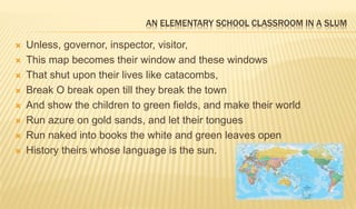 AN ELEMENTARY SCHOOL CLASSROOM IN A SLUM
 Unless, governor, inspector, visitor,
 This map becomes their window and these windows
 That shut upon their lives like catacombs,
 Break O break open till they break the town
 And show the children to green fields, and make their world
 Run azure on gold sands, and let their tongues
 Run naked into books the white and green leaves open
 History theirs whose language is the sun.
 