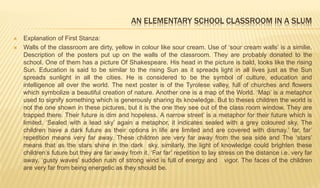 AN ELEMENTARY SCHOOL CLASSROOM IN A SLUM
 Explanation of First Stanza:
 Walls of the classroom are dirty, yellow in colour like sour cream. Use of ‘sour cream walls’ is a similie.
Description of the posters put up on the walls of the classroom. They are probably donated to the
school. One of them has a picture Of Shakespeare. His head in the picture is bald, looks like the rising
Sun. Education is said to be similar to the rising Sun as it spreads light in all lives just as the Sun
spreads sunlight in all the cities. He is considered to be the symbol of culture, education and
intelligence all over the world. The next poster is of the Tyrolese valley, full of churches and flowers
which symbolize a beautiful creation of nature. Another one is a map of the World. ‘Map’ is a metaphor
used to signify something which is generously sharing its knowledge. But to theses children the world is
not the one shown in these pictures, but it is the one they see out of the class room window. They are
trapped there. Their future is dim and hopeless. A narrow street’ is a metaphor for their future which is
limited. ‘Sealed with a lead sky’ again a metaphor, it indicates sealed with a grey coloured sky. The
children have a dark future as their options in life are limited and are covered with dismay.’ far, far’
repetition means very far away. These children are very far away from the sea side and The ‘stars’
means that as the stars shine in the dark sky, similarly, the light of knowledge could brighten these
children’s future but they are far away from it. ‘Far far’ repetition to lay stress on the distance i.e. very far
away. ‘gusty waves’ sudden rush of strong wind is full of energy and vigor. The faces of the children
are very far from being energetic as they should be.
 