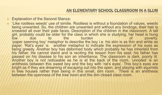 AN ELEMENTARY SCHOOL CLASSROOM IN A SLUM
 Explanation of the Second Stanza:
 ‘Like rootless weeds’ use of similie. Rootless is without a foundation of values, weeds
being unwanted. So, the children are unwanted and without any bindings, their hair is
smeared all over their pale faces. Description of the children in the classroom. A tall
girl, probably could be older for the class in which she is studying, her head is hung
low due to the burden of poverty.
‘paper seeming boy’ metaphor to describe the boy i.e. his skin is as thin and white as
paper. ‘Rat’s eyes’ is another metaphor to indicate the expression of his eyes as
being greedy. Another boy has deformed body which probably he has inherited from
his father. He cannot stand and is reciting the lesson from his seat; his father has
passed on his disease to his son an inheritance. The classroom is dark, poorly lit.
Another boy is not noticeable as he is at the back of the room. ‘unnoted’ is an
antithesis between this sweet boy and the boy with ‘rat’s eyes’. This boy’s eyes are
bright as if they are dreaming of escaping out into the open, and playing with squirrels
in tree houses rather than being in this small, dim room. There is an antithesis
between the openness of the tree room and the dim closed class room.
 