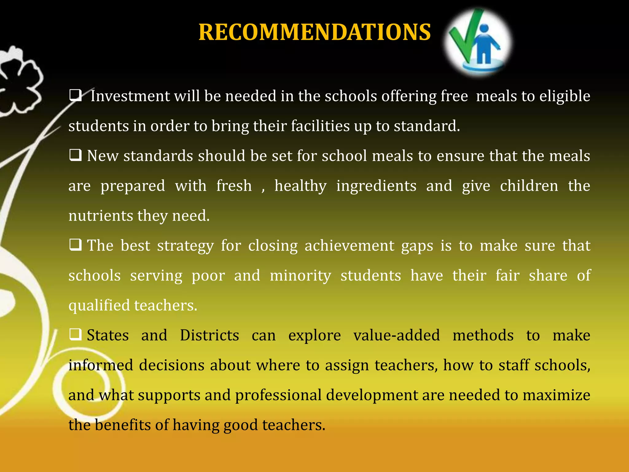RECOMMENDATIONS
 Investment will be needed in the schools offering free meals to eligible

students in order to bring their facilities up to standard.
 New standards should be set for school meals to ensure that the meals
are prepared with fresh , healthy ingredients and give children the
nutrients they need.
 The best strategy for closing achievement gaps is to make sure that
schools serving poor and minority students have their fair share of
qualified teachers.

 States and Districts can explore value-added methods to make
informed decisions about where to assign teachers, how to staff schools,
and what supports and professional development are needed to maximize
the benefits of having good teachers.

 