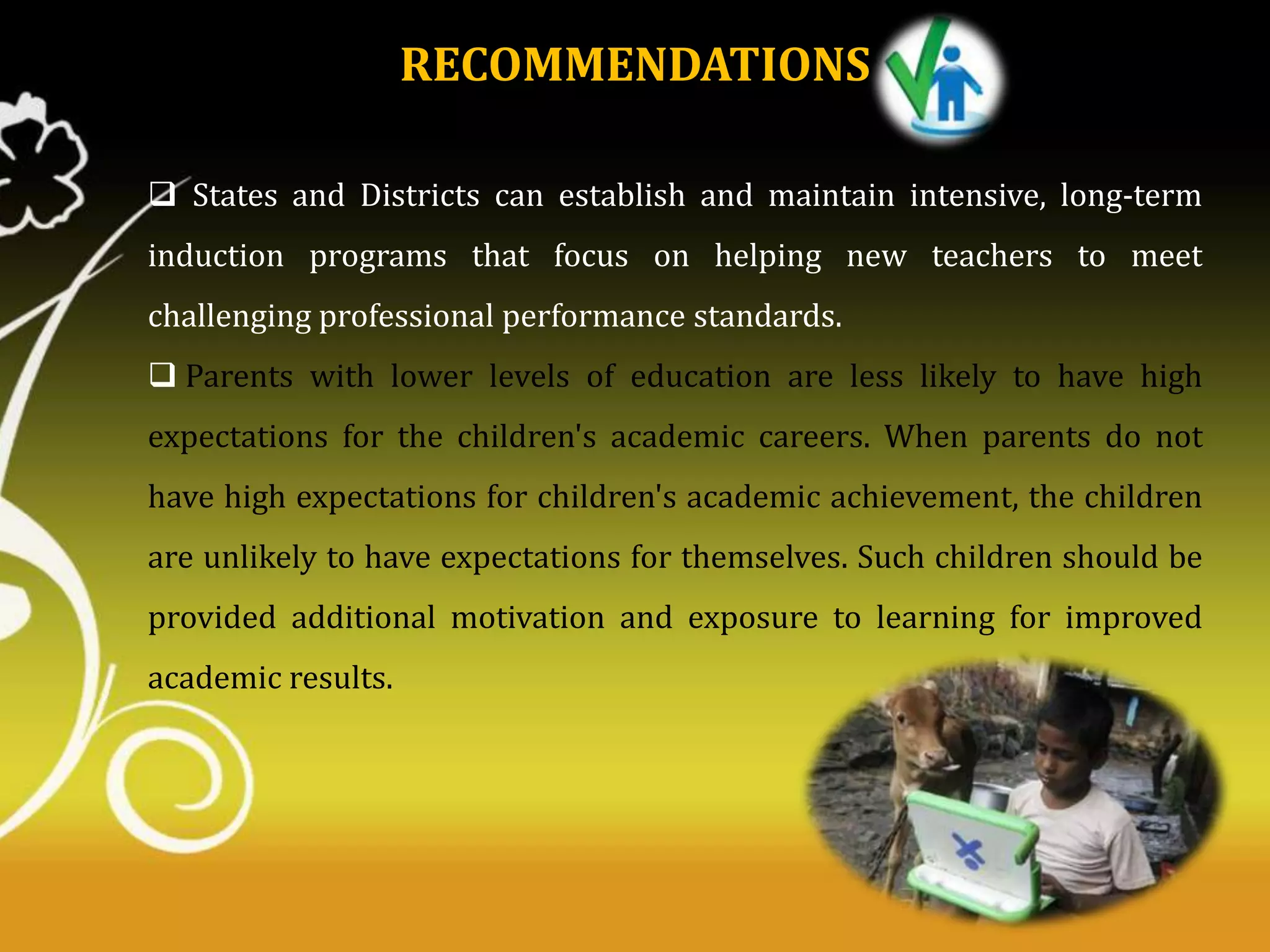 RECOMMENDATIONS
 States and Districts can establish and maintain intensive, long-term
induction programs that focus on helping new teachers to meet
challenging professional performance standards.
 Parents with lower levels of education are less likely to have high
expectations for the children's academic careers. When parents do not

have high expectations for children's academic achievement, the children
are unlikely to have expectations for themselves. Such children should be
provided additional motivation and exposure to learning for improved
academic results.

 