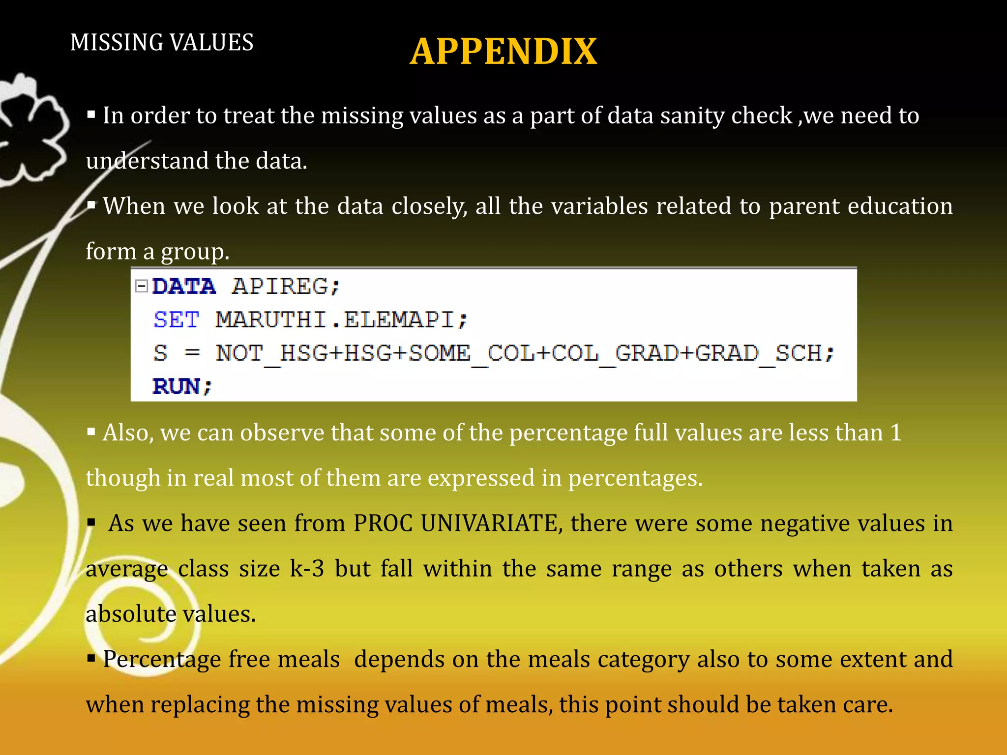 MISSING VALUES

APPENDIX

 In order to treat the missing values as a part of data sanity check ,we need to
understand the data.
 When we look at the data closely, all the variables related to parent education
form a group.

 Also, we can observe that some of the percentage full values are less than 1

though in real most of them are expressed in percentages.
 As we have seen from PROC UNIVARIATE, there were some negative values in
average class size k-3 but fall within the same range as others when taken as
absolute values.

 Percentage free meals depends on the meals category also to some extent and
when replacing the missing values of meals, this point should be taken care.

 