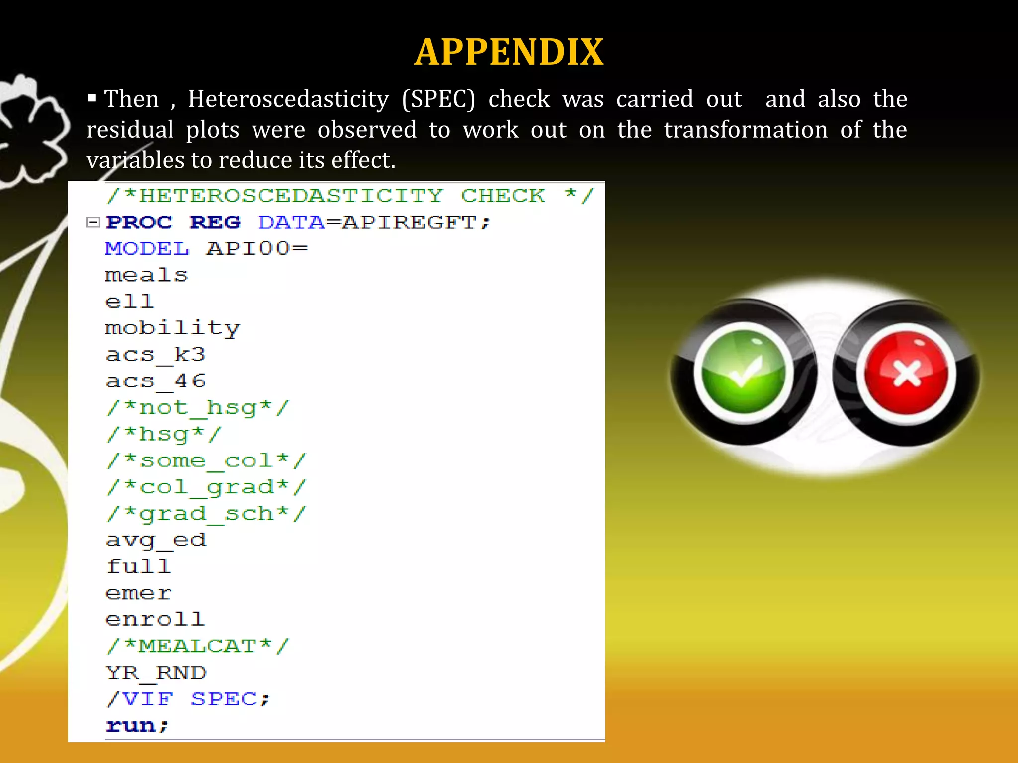 APPENDIX
 Then , Heteroscedasticity (SPEC) check was carried out and also the
residual plots were observed to work out on the transformation of the
variables to reduce its effect.

 