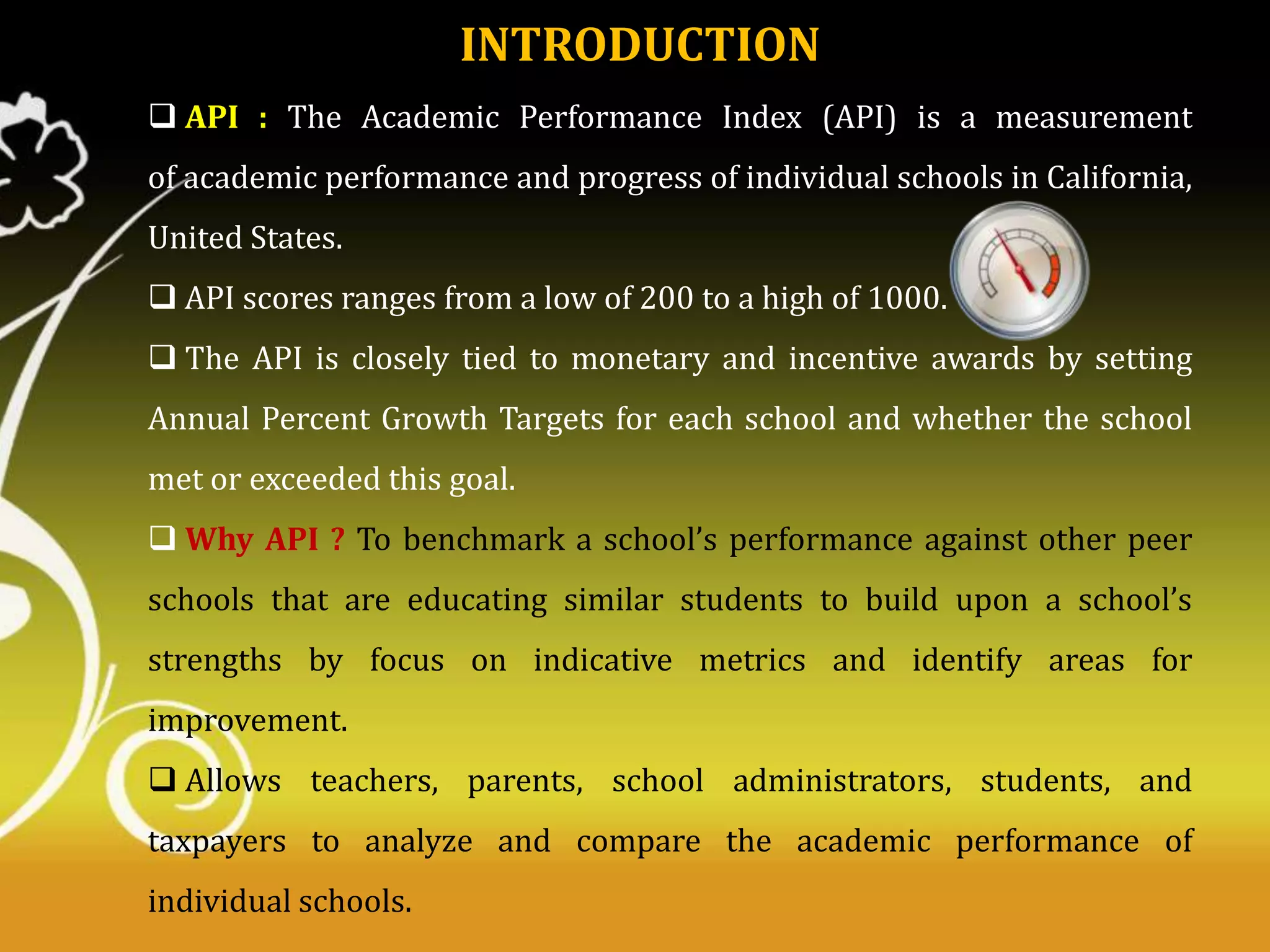 INTRODUCTION
 API : The Academic Performance Index (API) is a measurement
of academic performance and progress of individual schools in California,
United States.

 API scores ranges from a low of 200 to a high of 1000.
 The API is closely tied to monetary and incentive awards by setting
Annual Percent Growth Targets for each school and whether the school
met or exceeded this goal.
 Why API ? To benchmark a school’s performance against other peer
schools that are educating similar students to build upon a school’s
strengths by focus on indicative metrics and identify areas for
improvement.
 Allows teachers, parents, school administrators, students, and
taxpayers to analyze and compare the academic performance of
individual schools.

 