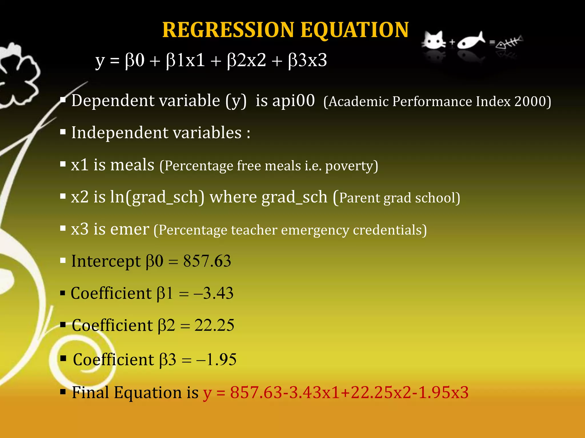 REGRESSION EQUATION
y=

x1

x2

x3

 Dependent variable (y) is api00 (Academic Performance Index 2000)
 Independent variables :
 x1 is meals (Percentage free meals i.e. poverty)
 x2 is ln(grad_sch) where grad_sch (Parent grad school)
 x3 is emer (Percentage teacher emergency credentials)
 Intercept
 Coefficient

 Coefficient

 Coefficient
 Final Equation is y = 857.63-3.43x1+22.25x2-1.95x3

 