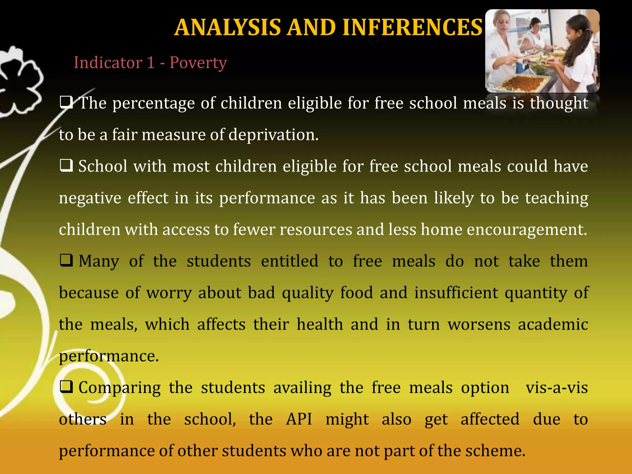 ANALYSIS AND INFERENCES
Indicator 1 - Poverty
 The percentage of children eligible for free school meals is thought
to be a fair measure of deprivation.
 School with most children eligible for free school meals could have
negative effect in its performance as it has been likely to be teaching
children with access to fewer resources and less home encouragement.
 Many of the students entitled to free meals do not take them

because of worry about bad quality food and insufficient quantity of
the meals, which affects their health and in turn worsens academic
performance.
 Comparing the students availing the free meals option vis-a-vis
others in the school, the API might also get affected due to
performance of other students who are not part of the scheme.

 