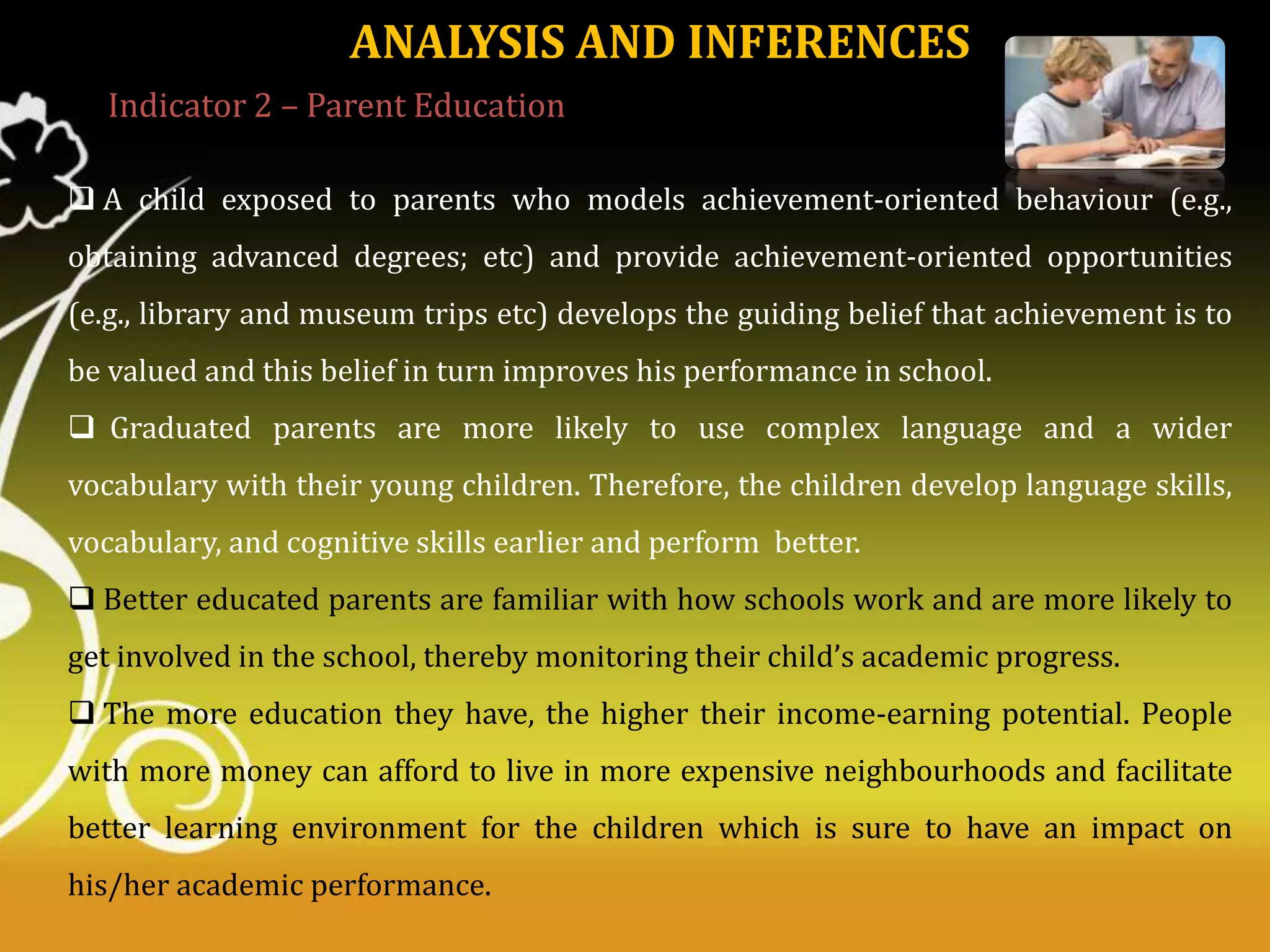 ANALYSIS AND INFERENCES
Indicator 2 – Parent Education
 A child exposed to parents who models achievement-oriented behaviour (e.g.,
obtaining advanced degrees; etc) and provide achievement-oriented opportunities
(e.g., library and museum trips etc) develops the guiding belief that achievement is to
be valued and this belief in turn improves his performance in school.
 Graduated parents are more likely to use complex language and a wider
vocabulary with their young children. Therefore, the children develop language skills,

vocabulary, and cognitive skills earlier and perform better.
 Better educated parents are familiar with how schools work and are more likely to
get involved in the school, thereby monitoring their child’s academic progress.
 The more education they have, the higher their income-earning potential. People

with more money can afford to live in more expensive neighbourhoods and facilitate
better learning environment for the children which is sure to have an impact on
his/her academic performance.

 