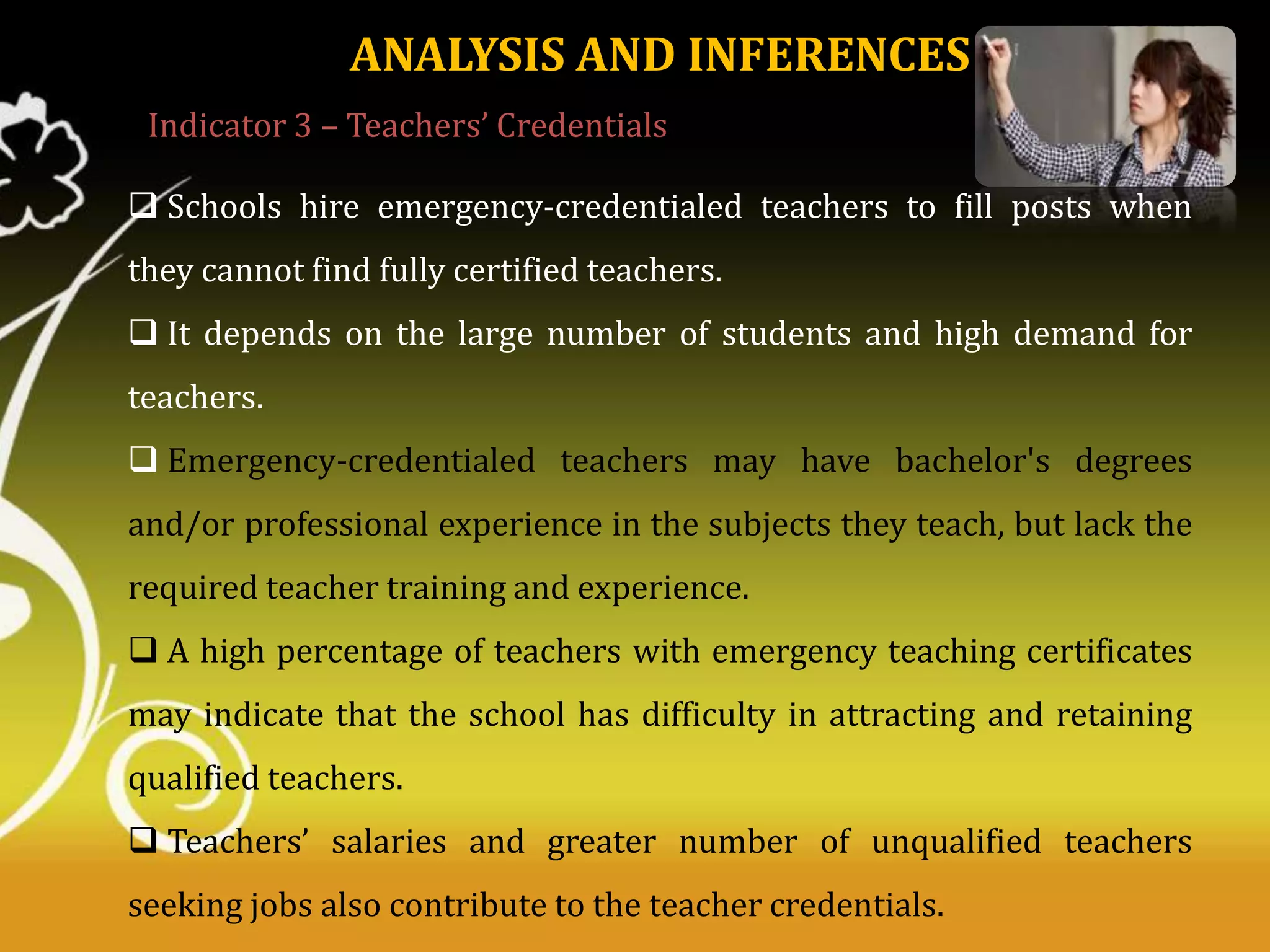 ANALYSIS AND INFERENCES
Indicator 3 – Teachers’ Credentials
 Schools hire emergency-credentialed teachers to fill posts when
they cannot find fully certified teachers.
 It depends on the large number of students and high demand for
teachers.
 Emergency-credentialed teachers may have bachelor's degrees
and/or professional experience in the subjects they teach, but lack the

required teacher training and experience.
 A high percentage of teachers with emergency teaching certificates
may indicate that the school has difficulty in attracting and retaining
qualified teachers.
 Teachers’ salaries and greater number of unqualified teachers
seeking jobs also contribute to the teacher credentials.

 