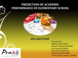 PREDICTION OF ACADEMIC
PERFORMANCE OF ELEMENTARY SCHOOL

SAS CASE STUDY
Presented by
Vaibhav Jain(A13021)
Maruthi Nataraj K(A13009)
Sunil Kumar(A13020)
Punit Kishore(A13011)
Arbind Kumar(A13003)
Praxis Business School , Kolkata

 