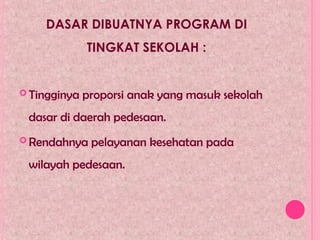 DASAR DIBUATNYA PROGRAM DI
TINGKAT SEKOLAH :
 Tingginya proporsi anak yang masuk sekolah
dasar di daerah pedesaan.
 Rendahnya pelayanan kesehatan pada
wilayah pedesaan.
 