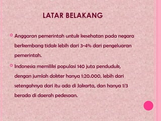 LATAR BELAKANG
 Anggaran pemerintah untuk kesehatan pada negara
berkembang tidak lebih dari 3-4% dari pengeluaran
pemerintah.
 Indonesia memiliki populasi 140 juta penduduk,
dengan jumlah dokter hanya 1:20.000, lebih dari
setengahnya dari itu ada di Jakarta, dan hanya 1/3
berada di daerah pedesaan.
 
