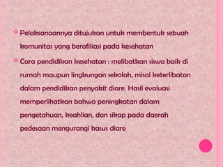  Pelaksanaannya ditujukan untuk membentuk sebuah
komunitas yang berafiliasi pada kesehatan
 Cara pendidikan kesehatan : melibatkan siswa baik di
rumah maupun lingkungan sekolah, misal keterlibatan
dalam pendidikan penyakit diare. Hasil evaluasi
memperlihatkan bahwa peningkatan dalam
pengetahuan, keahlian, dan sikap pada daerah
pedesaan mengurangi kasus diare
 