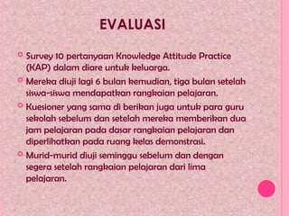 EVALUASI
 Survey 10 pertanyaan Knowledge Attitude Practice
(KAP) dalam diare untuk keluarga.
 Mereka diuji lagi 6 bulan kemudian, tiga bulan setelah
siswa-siswa mendapatkan rangkaian pelajaran.
 Kuesioner yang sama di berikan juga untuk para guru
sekolah sebelum dan setelah mereka memberikan dua
jam pelajaran pada dasar rangkaian pelajaran dan
diperlihatkan pada ruang kelas demonstrasi.
 Murid-murid diuji seminggu sebelum dan dengan
segera setelah rangkaian pelajaran dari lima
pelajaran.
 