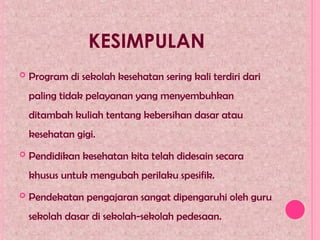 KESIMPULAN
 Program di sekolah kesehatan sering kali terdiri dari
paling tidak pelayanan yang menyembuhkan
ditambah kuliah tentang kebersihan dasar atau
kesehatan gigi.
 Pendidikan kesehatan kita telah didesain secara
khusus untuk mengubah perilaku spesifik.
 Pendekatan pengajaran sangat dipengaruhi oleh guru
sekolah dasar di sekolah-sekolah pedesaan.
 