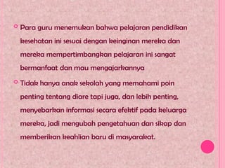  Para guru menemukan bahwa pelajaran pendidikan
kesehatan ini sesuai dengan keinginan mereka dan
mereka mempertimbangkan pelajaran ini sangat
bermanfaat dan mau mengajarkannya
 Tidak hanya anak sekolah yang memahami poin
penting tentang diare tapi juga, dan lebih penting,
menyebarkan informasi secara efektif pada keluarga
mereka, jadi mengubah pengetahuan dan sikap dan
memberikan keahlian baru di masyarakat.
 