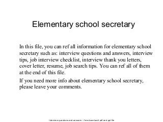Interview questions and answers – free download/ pdf and ppt file
Elementary school secretary
In this file, you can ref all information for elementary school
secretary such as: interview questions and answers, interview
tips, job interview checklist, interview thank you letters,
cover letter, resume, job search tips. You can ref all of them
at the end of this file.
If you need more info about elementary school secretary,
please leave your comments.
 