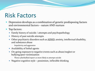 Risk Factors
 Depression develops as a combination of genetic predisposing factors
and environmental factors – nature AND nurture
 Top factors:
 Family history of suicide / attempts and psychopathology
 History of past suicide attempts
 Other psychiatric disorders such as ADHD, anxiety, intellectual disability,
and substance abuse
 Impulsivity and aggression
 Availability of lethal agents
 On-going exposure to negative events such as abuse/neglect or
bullying/peer victimization
 Those cyberbullied report 2x more likely to attempt suicide
 Negative cognitive style – pessimism, inflexible thinking
 