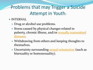 Problems that may Trigger a Suicide
Attempt in Youth:
 INTERNAL
 Drug or alcohol use problems.
 Stress caused by physical changes related to
puberty, chronic illness, and/or sexually transmitted
diseases.
 Withdrawing from others and keeping thoughts to
themselves.
 Uncertainty surrounding sexual orientation (such as
bisexuality or homosexuality).
 