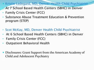  Kristie Ladegard, MD, Denver Health Child Psychiatrist
• At 7 School Based Health Centers (SBHC) in Denver
• Family Crisis Center (FCC)
• Substance Abuse Treatment Education & Prevention
program (STEP)
• Scot McKay, MD, Denver Health Child Psychiatrist
• At 6 School Based Health Centers (SBHC) in Denver
• Family Crisis Center (FCC)
• Outpatient Behavioral Health
 Disclosures: Grant Support from the American Academy of
Child and Adolescent Psychiatry
 