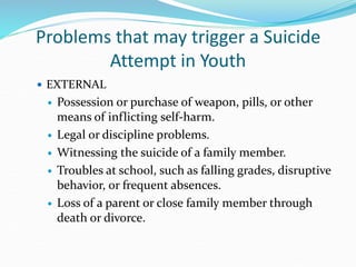 Problems that may trigger a Suicide
Attempt in Youth
 EXTERNAL
 Possession or purchase of weapon, pills, or other
means of inflicting self-harm.
 Legal or discipline problems.
 Witnessing the suicide of a family member.
 Troubles at school, such as falling grades, disruptive
behavior, or frequent absences.
 Loss of a parent or close family member through
death or divorce.
 