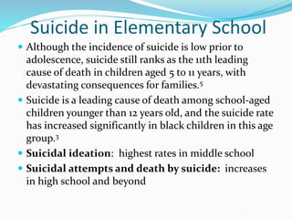 Suicide in Elementary School
 Although the incidence of suicide is low prior to
adolescence, suicide still ranks as the 11th leading
cause of death in children aged 5 to 11 years, with
devastating consequences for families.5
 Suicide is a leading cause of death among school-aged
children younger than 12 years old, and the suicide rate
has increased significantly in black children in this age
group.3
 Suicidal ideation: highest rates in middle school
 Suicidal attempts and death by suicide: increases
in high school and beyond
 