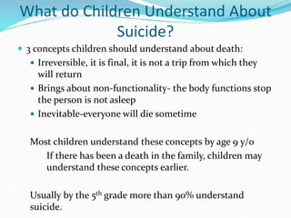 What do Children Understand About
Suicide?
 3 concepts children should understand about death:
 Irreversible, it is final, it is not a trip from which they
will return
 Brings about non-functionality- the body functions stop
the person is not asleep
 Inevitable-everyone will die sometime
Most children understand these concepts by age 9 y/o
If there has been a death in the family, children may
understand these concepts earlier.
Usually by the 5th grade more than 90% understand
suicide.
 