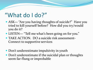 “What do I do?”
 ASK— “Are you having thoughts of suicide?” Have you
tried to kill yourself before? How did you try/would
you do it?
 LISTEN— “Tell me what’s been going on for you.”
 TAKE ACTION. DO a suicide risk assessment-
Connect to supportive services
 Don’t underestimate impulsivity in youth
 Don’t underestimate if the suicidal plan or thoughts
seem far-flung or improbable
 