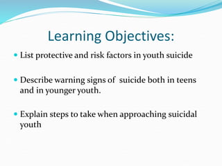 Learning Objectives:
 List protective and risk factors in youth suicide
 Describe warning signs of suicide both in teens
and in younger youth.
 Explain steps to take when approaching suicidal
youth
 