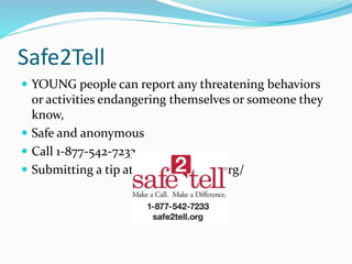 Safe2Tell
 YOUNG people can report any threatening behaviors
or activities endangering themselves or someone they
know,
 Safe and anonymous
 Call 1-877-542-7233
 Submitting a tip at http://safe2tell.org/
 