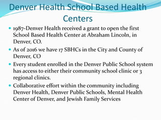 Denver Health School Based Health
Centers
 1987-Denver Health received a grant to open the first
School Based Health Center at Abraham Lincoln, in
Denver, CO.
 As of 2016 we have 17 SBHCs in the City and County of
Denver, CO
 Every student enrolled in the Denver Public School system
has access to either their community school clinic or 3
regional clinics.
 Collaborative effort within the community including
Denver Health, Denver Public Schools, Mental Health
Center of Denver, and Jewish Family Services
 