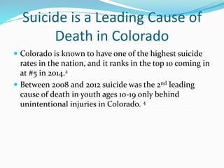 Suicide is a Leading Cause of
Death in Colorado
 Colorado is known to have one of the highest suicide
rates in the nation, and it ranks in the top 10 coming in
at #5 in 2014.2
 Between 2008 and 2012 suicide was the 2nd leading
cause of death in youth ages 10-19 only behind
unintentional injuries in Colorado. 4
 