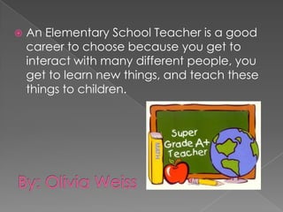 An Elementary School Teacher is a good career to choose because you get to interact with many different people, you get to learn new things, and teach these things to children. By: Olivia Weiss